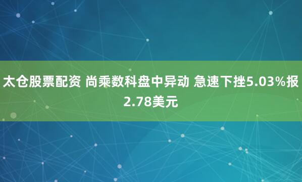 太仓股票配资 尚乘数科盘中异动 急速下挫5.03%报2.78美元