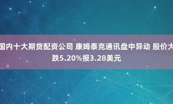 国内十大期货配资公司 康姆泰克通讯盘中异动 股价大跌5.20%报3.28美元