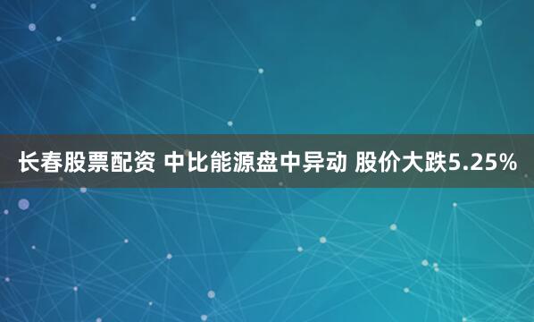 长春股票配资 中比能源盘中异动 股价大跌5.25%