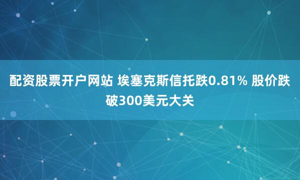 配资股票开户网站 埃塞克斯信托跌0.81% 股价跌破300美元大关