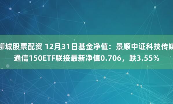 聊城股票配资 12月31日基金净值：景顺中证科技传媒通信150ETF联接最新净值0.706，跌3.55%