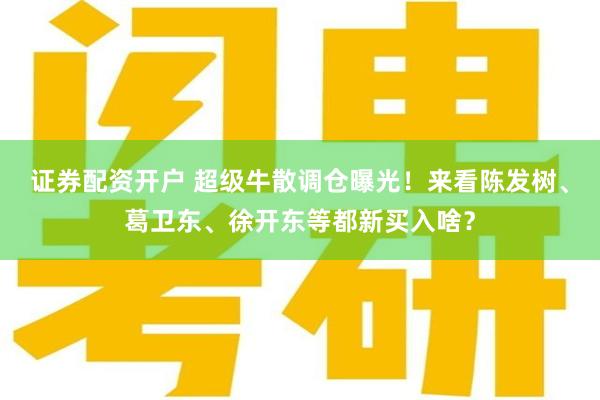 证券配资开户 超级牛散调仓曝光！来看陈发树、葛卫东、徐开东等都新买入啥？