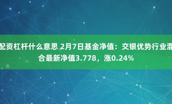 配资杠杆什么意思 2月7日基金净值：交银优势行业混合最新净值3.778，涨0.24%