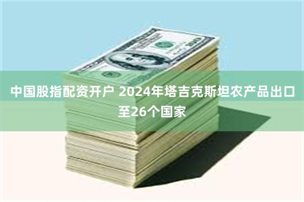 中国股指配资开户 2024年塔吉克斯坦农产品出口至26个国家