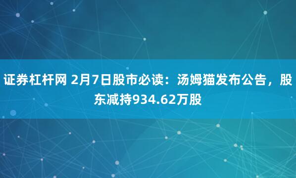 证券杠杆网 2月7日股市必读：汤姆猫发布公告，股东减持934.62万股