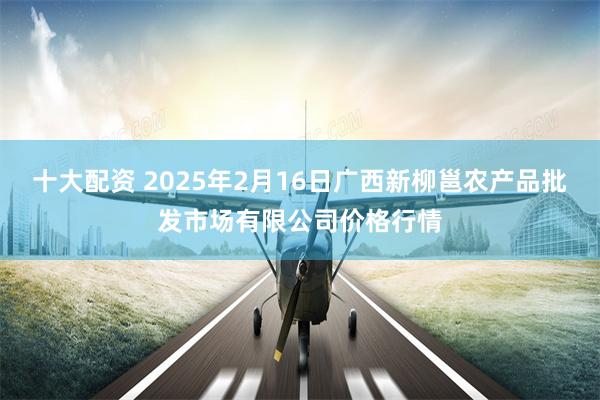 十大配资 2025年2月16日广西新柳邕农产品批发市场有限公司价格行情