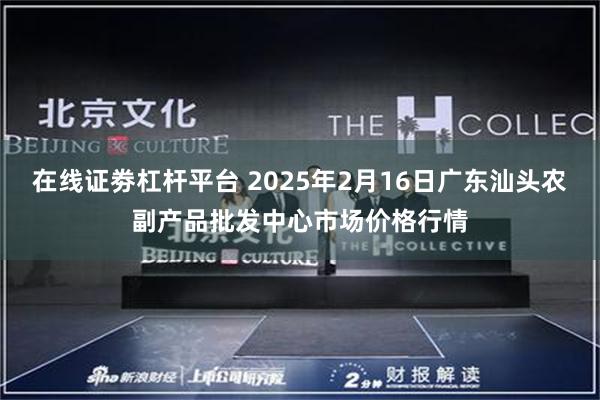 在线证劵杠杆平台 2025年2月16日广东汕头农副产品批发中心市场价格行情