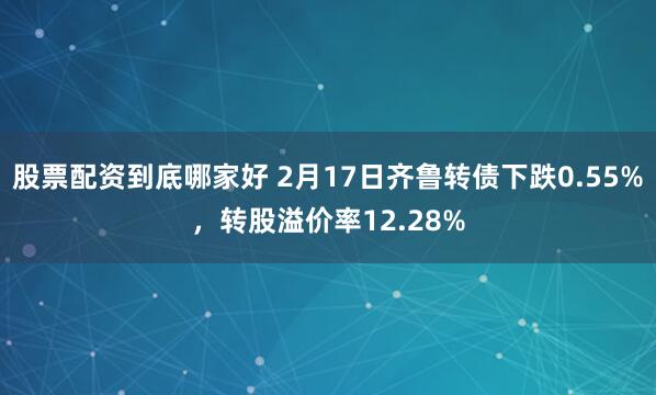 股票配资到底哪家好 2月17日齐鲁转债下跌0.55%，转股溢价率12.28%