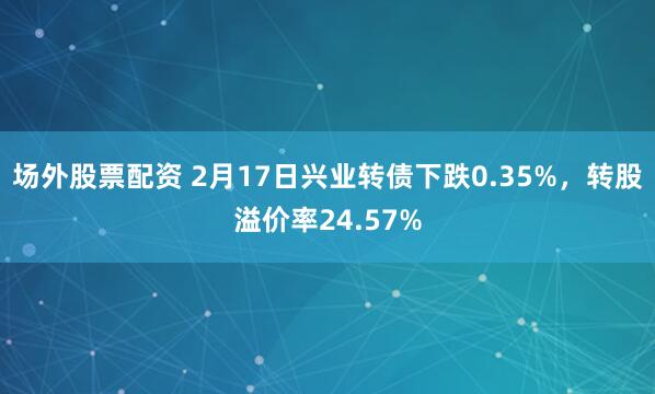 场外股票配资 2月17日兴业转债下跌0.35%，转股溢价率24.57%