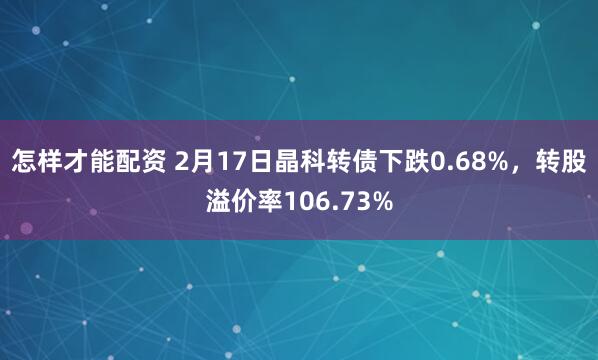 怎样才能配资 2月17日晶科转债下跌0.68%，转股溢价率106.73%