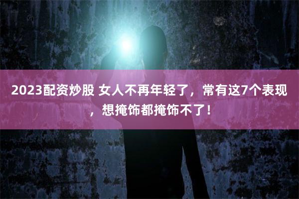 2023配资炒股 女人不再年轻了，常有这7个表现，想掩饰都掩饰不了！