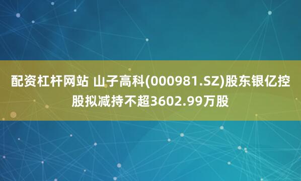 配资杠杆网站 山子高科(000981.SZ)股东银亿控股拟减持不超3602.99万股